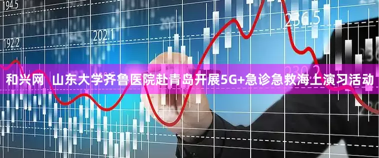和兴网  山东大学齐鲁医院赴青岛开展5G+急诊急救海上演习活动