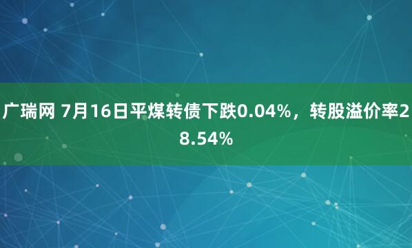 广瑞网 7月16日平煤转债下跌0.04%，转股溢价率28.54%