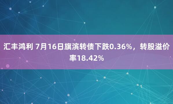 汇丰鸿利 7月16日旗滨转债下跌0.36%，转股溢价率18.42%
