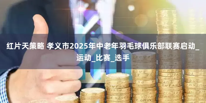 红片天策略 孝义市2025年中老年羽毛球俱乐部联赛启动_运动_比赛_选手