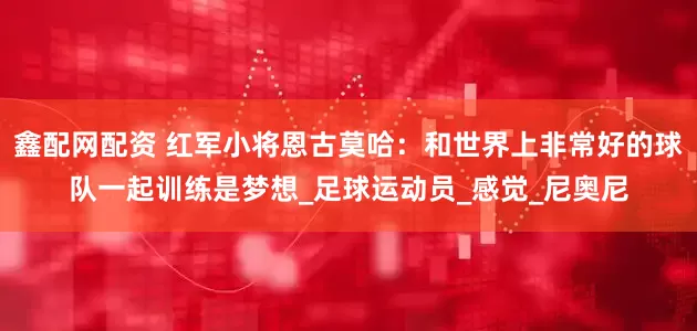 鑫配网配资 红军小将恩古莫哈：和世界上非常好的球队一起训练是梦想_足球运动员_感觉_尼奥尼