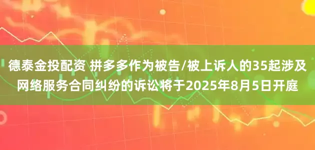 德泰金投配资 拼多多作为被告/被上诉人的35起涉及网络服务合同纠纷的诉讼将于2025年8月5日开庭