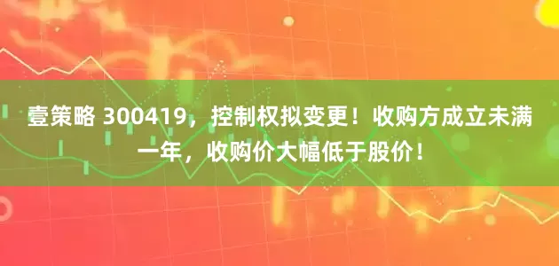壹策略 300419，控制权拟变更！收购方成立未满一年，收购价大幅低于股价！
