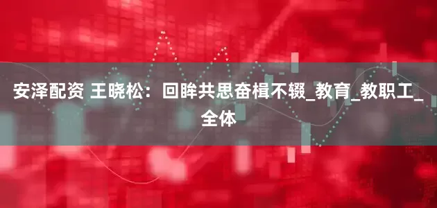 安泽配资 王晓松：回眸共思奋楫不辍_教育_教职工_全体