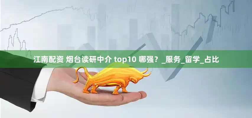 江南配资 烟台读研中介 top10 哪强？_服务_留学_占比