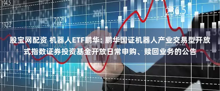 股宝网配资 机器人ETF鹏华: 鹏华国证机器人产业交易型开放式指数证券投资基金开放日常申购、赎回业务的公告