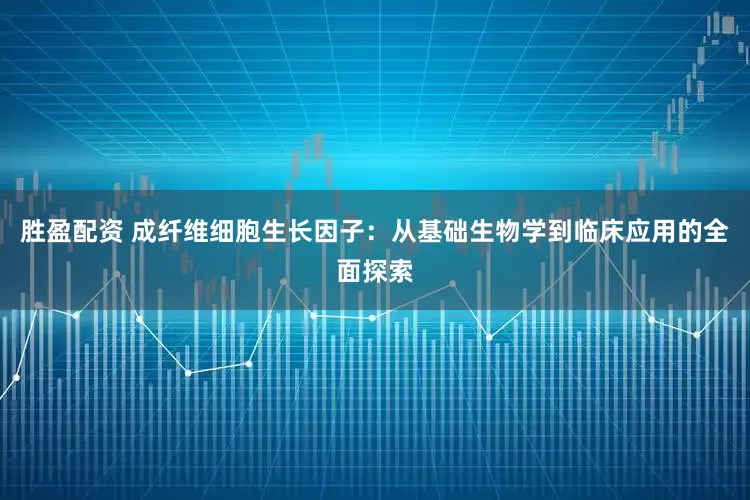 胜盈配资 成纤维细胞生长因子：从基础生物学到临床应用的全面探索