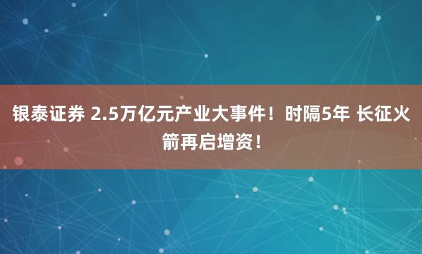 银泰证券 2.5万亿元产业大事件！时隔5年 长征火箭再启增资！