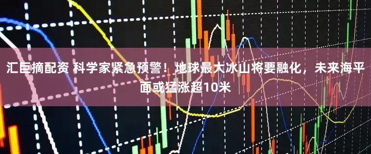 汇巨摘配资 科学家紧急预警！地球最大冰山将要融化，未来海平面或猛涨超10米