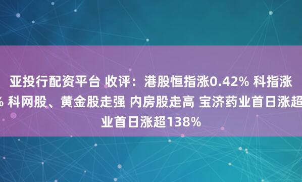 亚投行配资平台 收评：港股恒指涨0.42% 科指涨0.48% 科网股、黄金股走强 内房股走高 宝济药业首日涨超138%