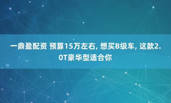 一鼎盈配资 预算15万左右, 想买B级车, 这款2.0T豪华型适合你