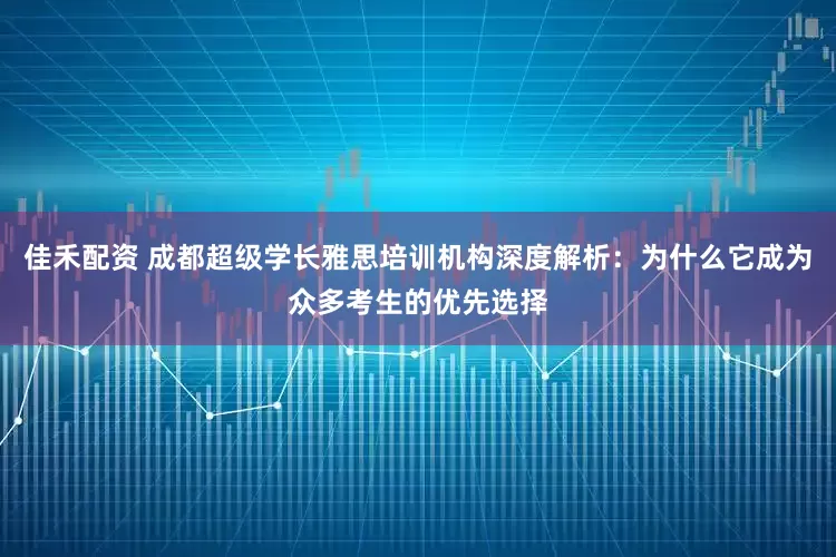 佳禾配资 成都超级学长雅思培训机构深度解析：为什么它成为众多考生的优先选择