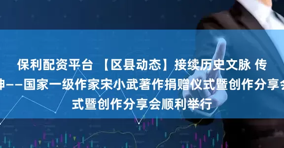 保利配资平台 【区县动态】接续历史文脉 传递时代精神——国家一级作家宋小武著作捐赠仪式暨创作分享会顺利举行