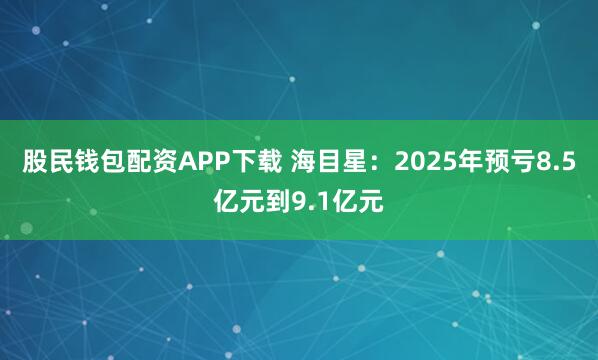 股民钱包配资APP下载 海目星：2025年预亏8.5亿元到9.1亿元