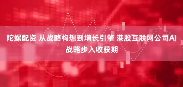 陀螺配资 从战略构想到增长引擎 港股互联网公司AI战略步入收获期