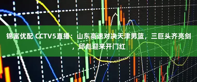 锦富优配 CCTV5直播：山东高速对决天津男篮，三巨头齐亮剑，邱彪迎来开门红