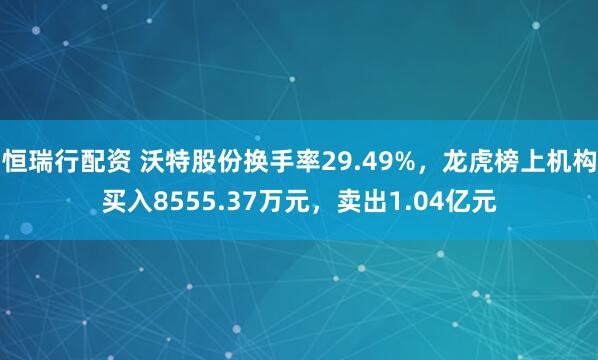 恒瑞行配资 沃特股份换手率29.49%，龙虎榜上机构买入8555.37万元，卖出1.04亿元